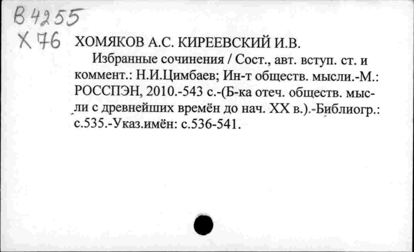 ﻿6^5^
К Д6 ХОМЯКОВ А.С. КИРЕЕВСКИЙ И.В.
Избранные сочинения / Сост., авт. вступ. ст. и коммент.: Н.И.Цимбаев; Ин-т обществ, мысли.-М.: РОССПЭН, 2010.-543 с.-(Б-ка отеч. обществ, мысли с древнейших времён до нач. XX в.).-Библиогр.: с.535.-Указ.имён: с.536-541.